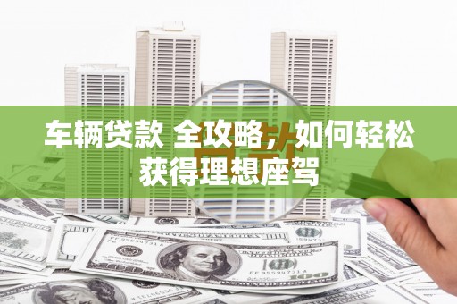 吐鲁番车辆贷款 全攻略，如何轻松获得理想座驾