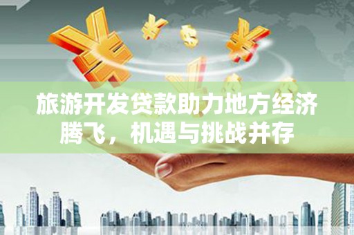 吐鲁番旅游开发贷款助力地方经济腾飞，机遇与挑战并存