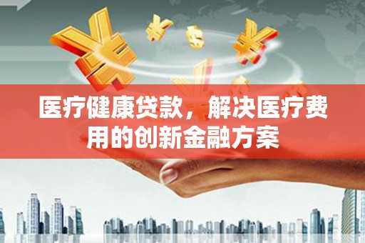 吐鲁番医疗健康贷款，解决医疗费用的创新金融方案
