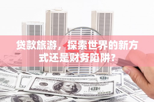 吐鲁番贷款旅游，探索世界的新方式还是财务陷阱？